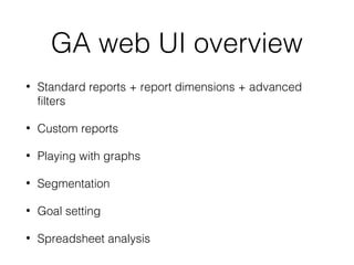 GA web UI overview
• Standard reports + report dimensions + advanced
filters
• Custom reports
• Playing with graphs
• Segmentation
• Goal setting
• Spreadsheet analysis
 