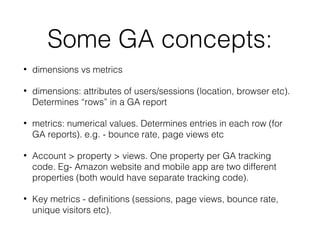 Some GA concepts:
• dimensions vs metrics
• dimensions: attributes of users/sessions (location, browser etc).
Determines “rows” in a GA report
• metrics: numerical values. Determines entries in each row (for
GA reports). e.g. - bounce rate, page views etc
• Account > property > views. One property per GA tracking
code. Eg- Amazon website and mobile app are two different
properties (both would have separate tracking code).
• Key metrics - definitions (sessions, page views, bounce rate,
unique visitors etc).
 