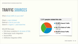 INTRODUCTION TO GOOGLE ANALYTICS




TRAFFIC SOURCES
What drives trafﬁc to your site?

Direct ≈ user initiated
Referral ≈ link to your site
Search ≈ organic + paid searches

MAJOR Bonuses:
‣ Drill-down analytics (in all areas of GA)
‣ Webmaster tools integration
‣ Social (ROI)
‣ AdWords integration (ROI)
                                              JOSH LEQUIRE 10 • 20
 