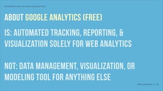 INTRODUCTION TO GOOGLE ANALYTICS




ABout Google Analytics (Free)
IS: AUTOMATED TRACKING, reporting, &
visualization solely FOR WEB ANALYTICS

NOT: DATA MANAGEMENT, VISUALIZATION, OR
MODELING tool for anything else
                                          JOSH LEQUIRE 2 • 20
 
