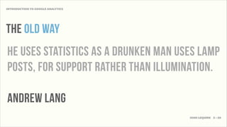 INTRODUCTION TO GOOGLE ANALYTICS




THE OLD WAY
HE useS statistics AS a drunkEN MAN uses lamp
postS, for support rather than illumination.

andrew lang
                                      JOSH LEQUIRE 3 • 20
 