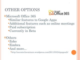 Microsoft Office 365 Similar features to Google Apps Additional features such as online meetings Paid subscription  Currently in Beta  Others Zoho Zimbra And more... http://socratechseminars.wordpress.com/2011/03/24/gappsalt/    OTHER OPTIONS 