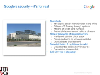 Google’s security – it’s for real



                               •    Quick facts
                                     o 4th largest server manufacturer in the world
                                     o Billions of $ flowing through systems
                                     o Millions of credit card numbers
                                     o Personal data on tens of millions of users
                               •    100s of thousands of identical servers
                                     o Hardened, custom Linux stack
                                     o No unused ports or services available
                                     o Quick update of all systems
                               •    Data distribution & multi-tenant model
                                     o Data sharded across servers (GFS)
                                     o Data obfuscation on disk
                               •    SAS 70 Type II attestation




                                                            Google Confidential and Proprietary
 