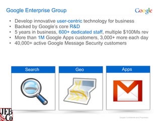 Google Enterprise Group
 •   Develop innovative user-centric technology for business
 •   Backed by Google’s core R&D
 •   5 years in business, 600+ dedicated staff, multiple $100Ms rev
 •   More than 1M Google Apps customers, 3,000+ more each day
 •   40,000+ active Google Message Security customers




         Search                  Geo                    Apps




                                                     Google Confidential and Proprietary
 