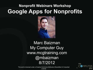 Nonprofit Webinars Workshop
Google Apps for Nonprofits




                  Marc Baizman
                 My Computer Guy
                www.mcgtraining.com
                   @mbaizman
                     8/7/2012
   This work is licensed under a Creative Commons Attribution-ShareAlike 3.0 Unported
                                                                                        1
                                          License
 