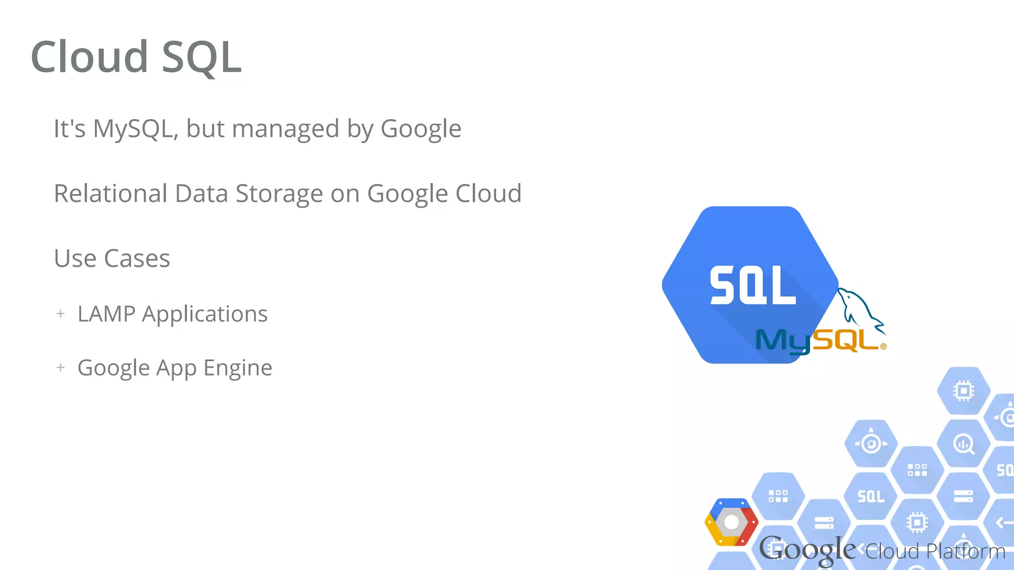 Google Cloud Platform
It's MySQL, but managed by Google
Relational Data Storage on Google Cloud
Use Cases
+ LAMP Applications
+ Google App Engine
Cloud SQL
 