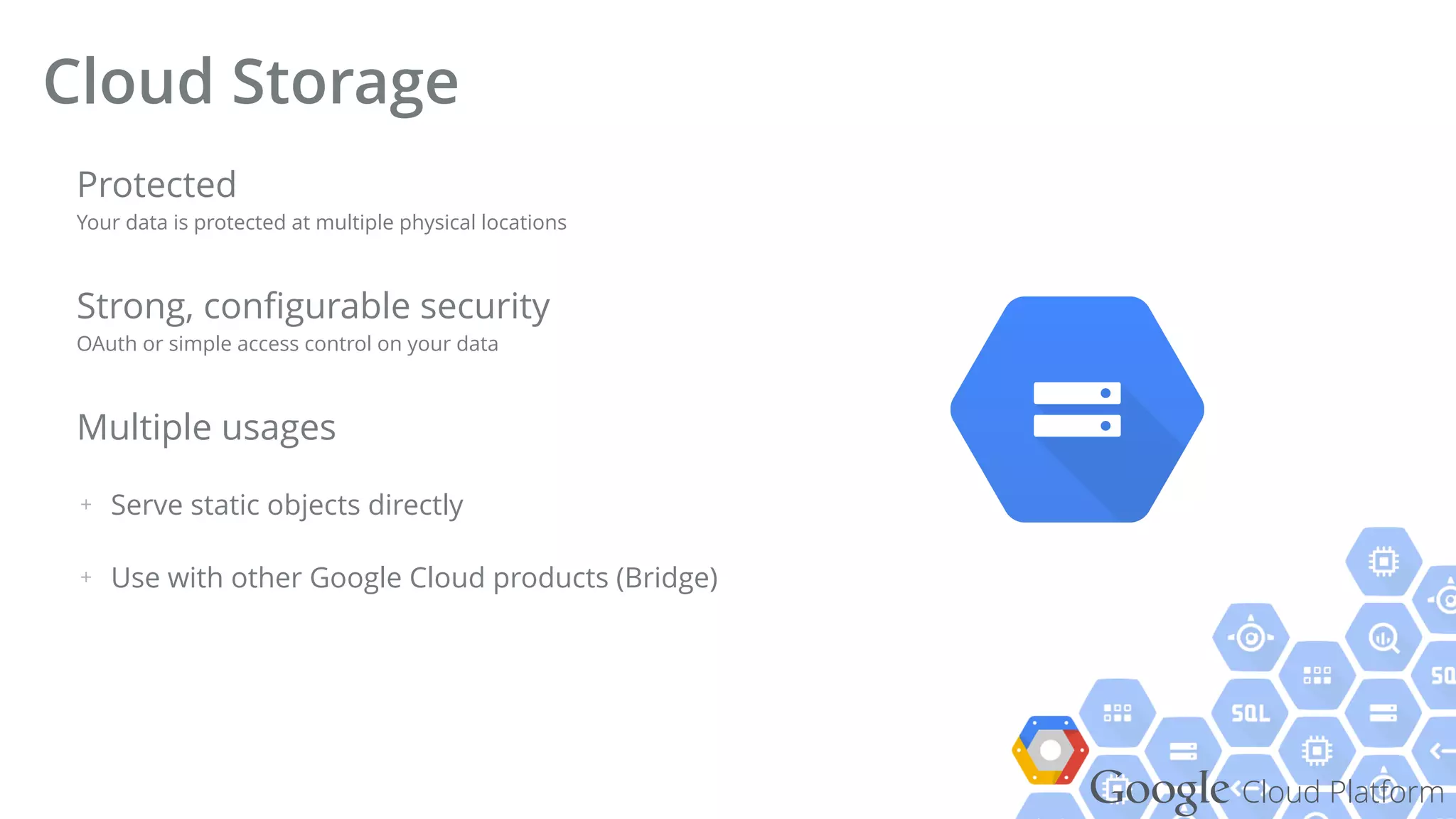 Google Cloud Platform
Protected 
Your data is protected at multiple physical locations
Strong, conﬁgurable security 
OAuth or simple access control on your data
Multiple usages
+ Serve static objects directly
+ Use with other Google Cloud products (Bridge)
Cloud Storage
 