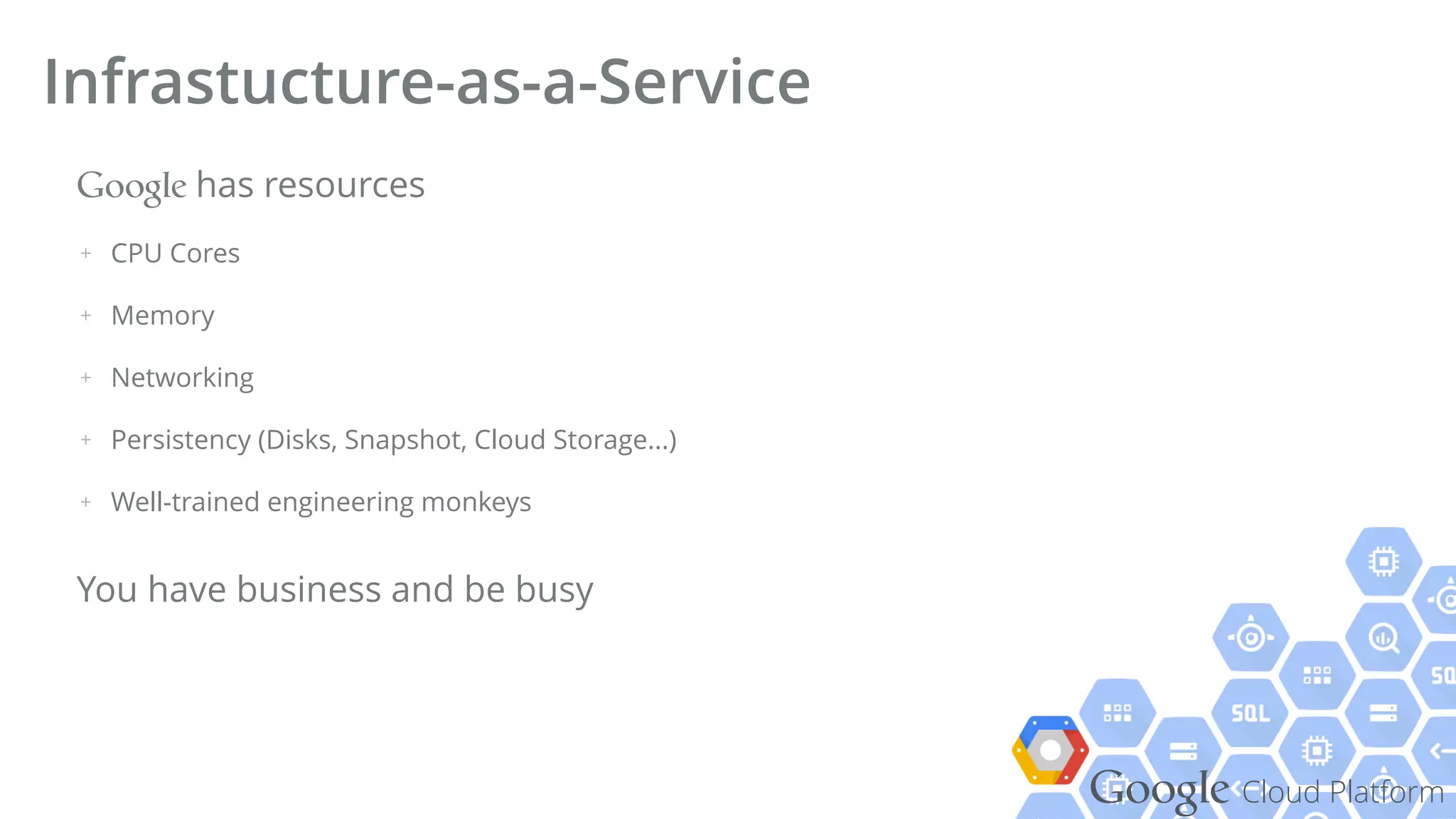 Google Cloud Platform
Google has resources
+ CPU Cores
+ Memory
+ Networking
+ Persistency (Disks, Snapshot, Cloud Storage...)
+ Well-trained engineering monkeys
You have business and be busy
Infrastucture-as-a-Service
 