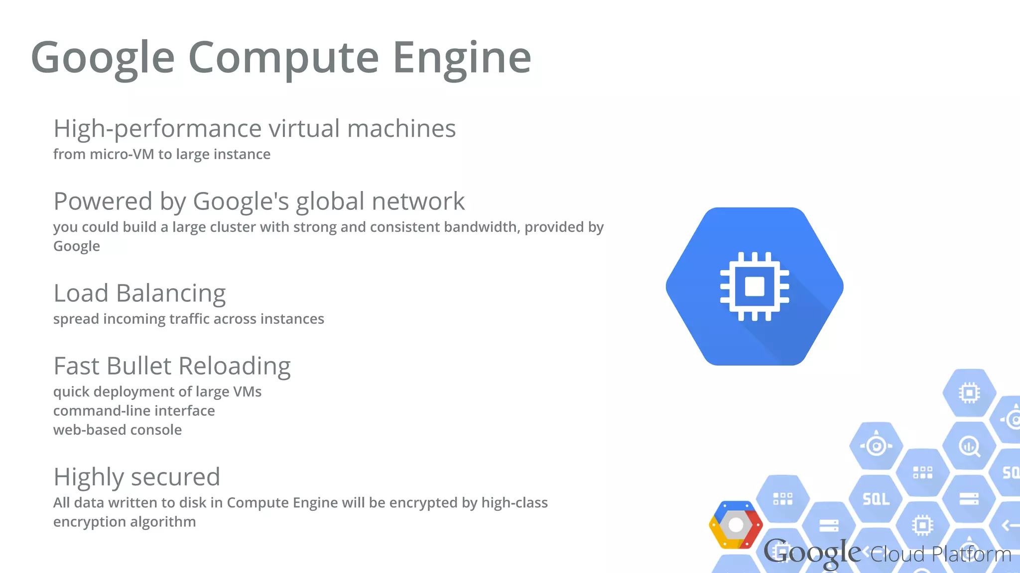 Google Cloud Platform
High-performance virtual machines 
from micro-VM to large instance
Powered by Google's global network 
you could build a large cluster with strong and consistent bandwidth, provided by
Google
Load Balancing 
spread incoming traﬃc across instances
Fast Bullet Reloading 
quick deployment of large VMs 
command-line interface 
web-based console
Highly secured 
All data written to disk in Compute Engine will be encrypted by high-class
encryption algorithm
Google Compute Engine
 