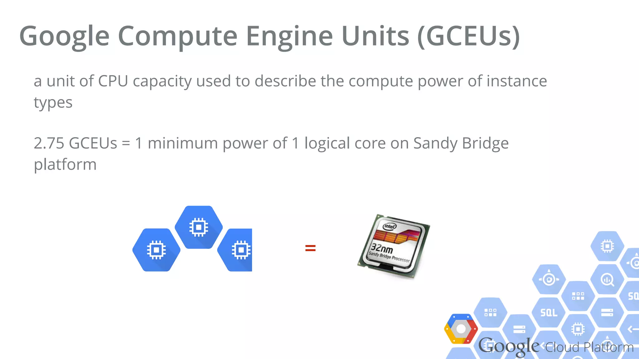 Google Cloud Platform
a unit of CPU capacity used to describe the compute power of instance
types
2.75 GCEUs = 1 minimum power of 1 logical core on Sandy Bridge
platform
Google Compute Engine Units (GCEUs)
=
 