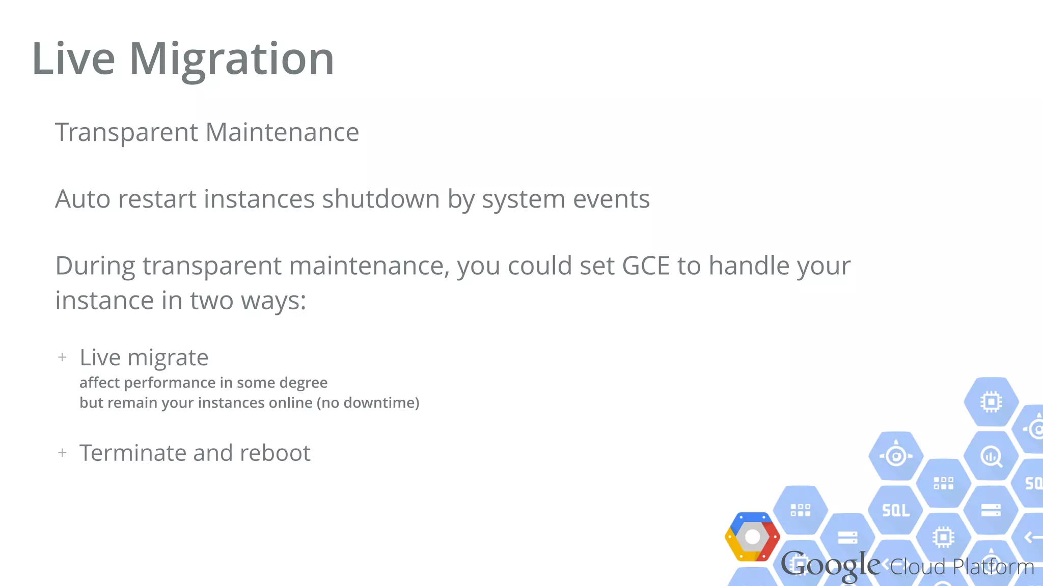 Google Cloud Platform
Transparent Maintenance
Auto restart instances shutdown by system events
During transparent maintenance, you could set GCE to handle your
instance in two ways:
+ Live migrate 
aﬀect performance in some degree 
but remain your instances online (no downtime)
+ Terminate and reboot
Live Migration
 