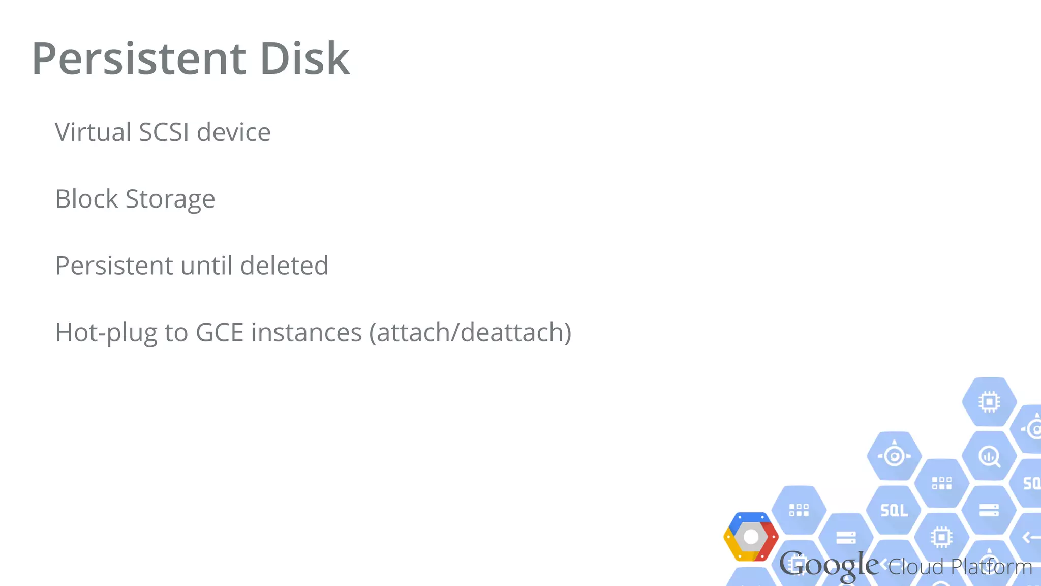 Google Cloud Platform
Virtual SCSI device
Block Storage
Persistent until deleted
Hot-plug to GCE instances (attach/deattach)
Persistent Disk
 