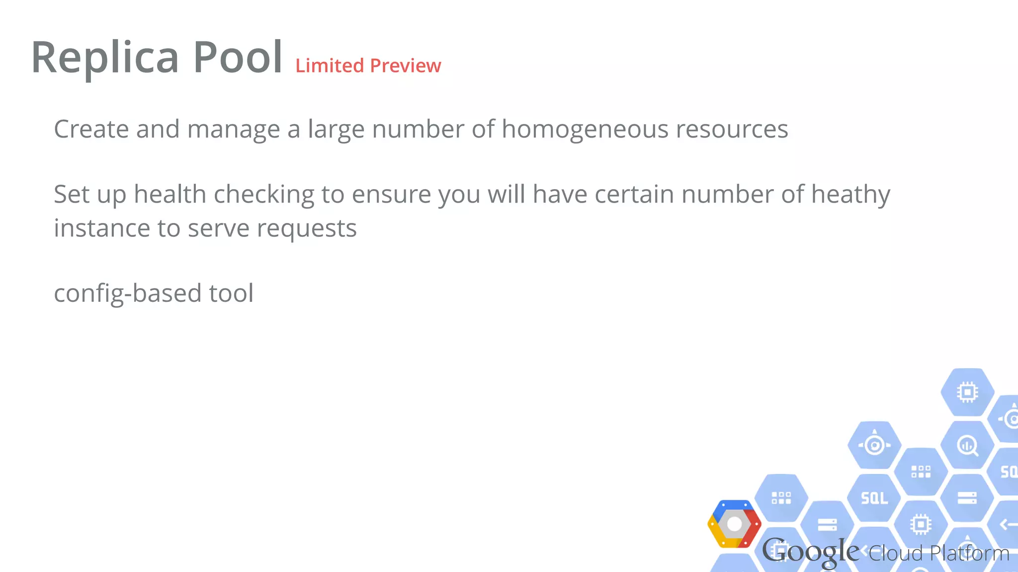 Google Cloud Platform
Create and manage a large number of homogeneous resources
Set up health checking to ensure you will have certain number of heathy
instance to serve requests
conﬁg-based tool
Replica Pool Limited Preview
 