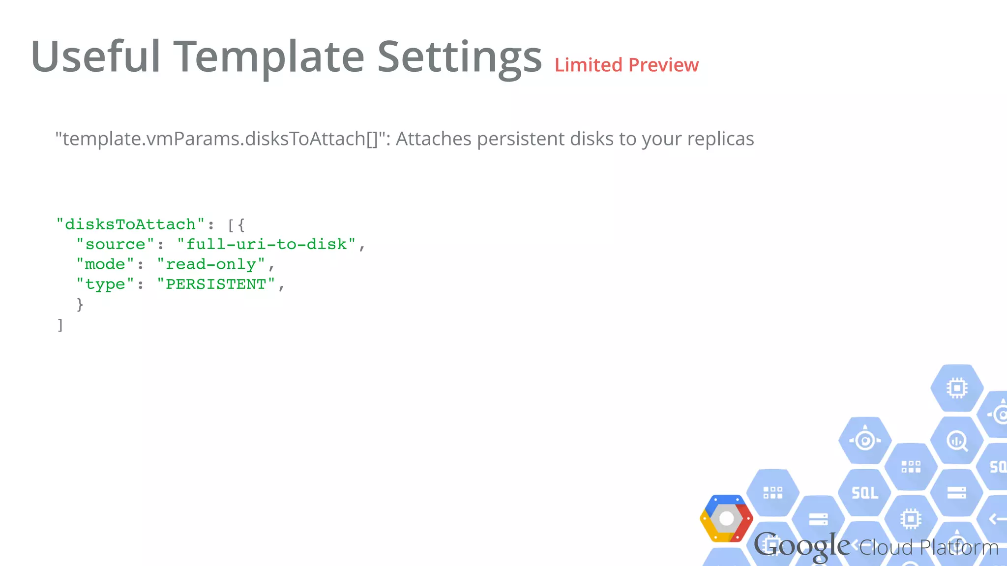 Google Cloud Platform
Useful Template Settings Limited Preview
"disksToAttach": [{!
"source": "full-uri-to-disk",!
"mode": "read-only",!
"type": "PERSISTENT",!
}!
]!
"template.vmParams.disksToAttach[]": Attaches persistent disks to your replicas
 