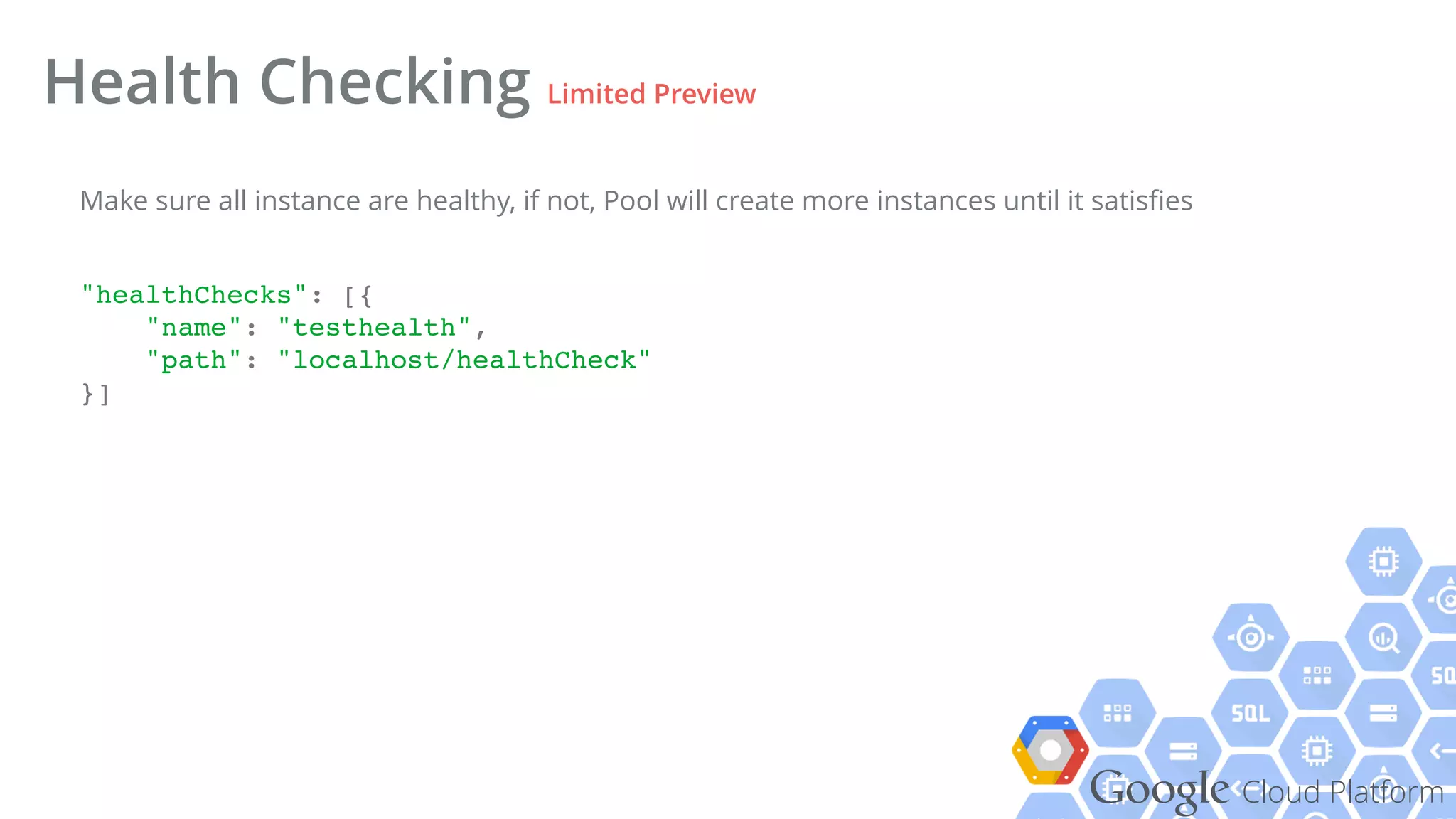 Google Cloud Platform
Health Checking Limited Preview
"healthChecks": [{!
"name": "testhealth",!
"path": "localhost/healthCheck"!
}]!
Make sure all instance are healthy, if not, Pool will create more instances until it satisﬁes
 
