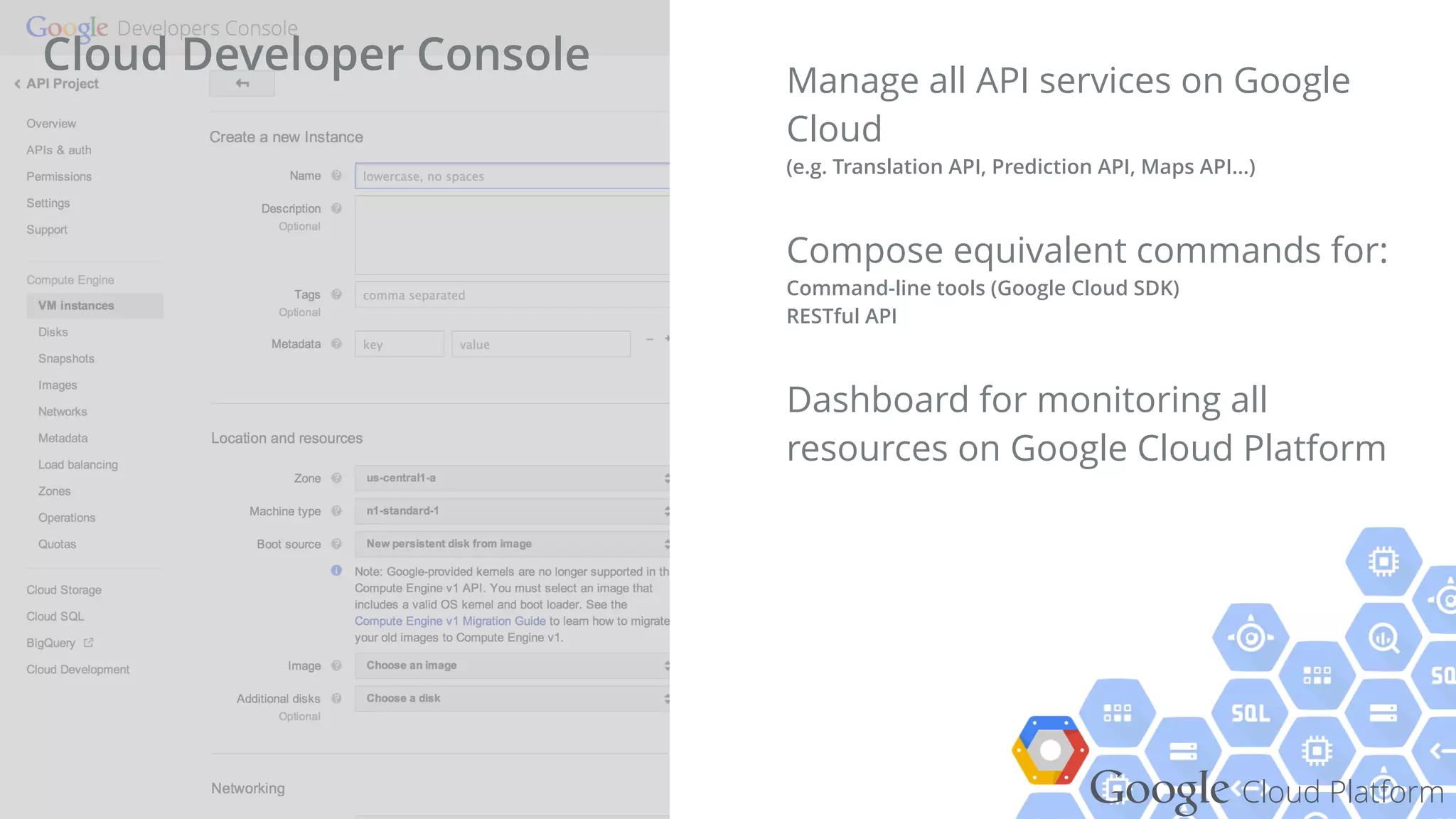 Google Cloud Platform
Manage all API services on Google
Cloud  
(e.g. Translation API, Prediction API, Maps API...)
Compose equivalent commands for: 
Command-line tools (Google Cloud SDK) 
RESTful API
Dashboard for monitoring all
resources on Google Cloud Platform
Cloud Developer Console
 