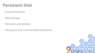 Google Cloud Platform
Virtual SCSI device
Block Storage
Persistent until deleted
Hot-plug to GCE instances (attach/deattach)
Persistent Disk
 