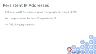Google Cloud Platform
CGE reserved IP for instance, won't change with the reboot of VMs
You can promote ephemeral IP to persistent IP
no DNS changing anymore
Persistent IP Addresses
 