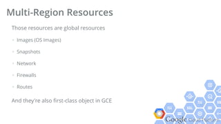 Google Cloud Platform
Those resources are global resources
+ Images (OS Images)
+ Snapshots
+ Network
+ Firewalls
+ Routes
And they're also ﬁrst-class object in GCE
Multi-Region Resources
 