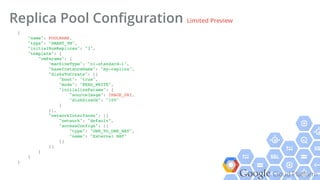 Google Cloud Platform
Replica Pool Conﬁguration Limited Preview
{!
"name": POOLNAME,!
"type": "SMART_VM",!
"initialNumReplicas": "3",!
"template": {!
"vmParams": {!
"machineType": "n1-standard-1",!
"baseInstanceName": "my-replica",!
"disksToCreate": [{!
"boot": "true",!
"mode": "READ_WRITE",!
"initializeParams": {!
"sourceImage": IMAGE_URI,!
"diskSizeGb": "100"!
}!
}],!
"networkInterfaces": [{!
"network": "default",!
"accessConfigs": [{!
"type": "ONE_TO_ONE_NAT",!
"name": "External NAT"!
}]!
}]!
}!
}!
}!
 