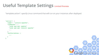 Google Cloud Platform
Useful Template Settings Limited Preview
"action": {!
"name": "install-apache",!
"commands": [!
"sudo apt-get update"!
"sudo apt-get install apache"!
...!
],!
"envVariables: [!
...!
]!
}!
"template.action": specify Linux command that will run on your instances after deployed
 