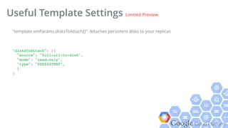 Google Cloud Platform
Useful Template Settings Limited Preview
"disksToAttach": [{!
"source": "full-uri-to-disk",!
"mode": "read-only",!
"type": "PERSISTENT",!
}!
]!
"template.vmParams.disksToAttach[]": Attaches persistent disks to your replicas
 