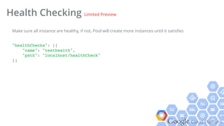 Google Cloud Platform
Health Checking Limited Preview
"healthChecks": [{!
"name": "testhealth",!
"path": "localhost/healthCheck"!
}]!
Make sure all instance are healthy, if not, Pool will create more instances until it satisﬁes
 
