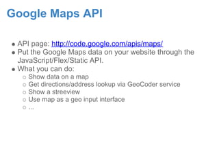 Google Maps API

 API page: http://code.google.com/apis/maps/
 Put the Google Maps data on your website through the
 JavaScript/Flex/Static API.
 What you can do:
    Show data on a map
    Get directions/address lookup via GeoCoder service
    Show a streeview
    Use map as a geo input interface
    ...
 