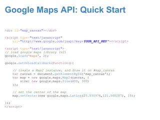 Google Maps API: Quick Start

<div id="map_canvas"></div>

<script type="text/javascript"
    src="http://www.google.com/jsapi?key=YOUR_API_KEY "></script>

<script type="text/javascript">
// load google maps library (v2)
google.load('maps', 2);

google.setOnLoadCallback(function(){

    // create a Map2 instance, and draw it on #map_canvas
    var canvas = document.getElementById('map_canvas');
    var map = new google.maps.Map2(canvas, {
        size: new google.maps.Size(400, 300)
    });

    // set the center of the map
    map.setCenter(new google.maps.LatLng(25.030978,121.560287), 15);

});
</script>
 