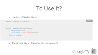To Use It?
      -   Use the LeftNavBar like so...
                                                                XML
private LeftNavBar mLeftNavBar;

...

private LeftNavBar getLeftNavBar() {
    if (mLeftNavBar == null) {
        mLeftNavBar = new LeftNavBar(this);
    }
    return mLeftNavBar;
}



      -   Then treat it like an ActionBar (it’s the same API)
 