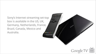 Sony’s Internet streaming set-top
box is available in the US, UK,
Germany, Netherlands, France,
Brazil, Canada, Mexico and
Australia.
 