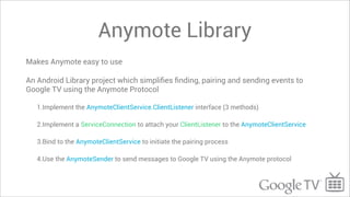 Anymote Library
Makes Anymote easy to use

An Android Library project which simpliﬁes ﬁnding, pairing and sending events to
Google TV using the Anymote Protocol

   1.Implement the AnymoteClientService.ClientListener interface (3 methods)

   2.Implement a ServiceConnection to attach your ClientListener to the AnymoteClientService

   3.Bind to the AnymoteClientService to initiate the pairing process

   4.Use the AnymoteSender to send messages to Google TV using the Anymote protocol
 