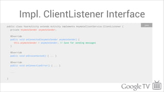 Impl. ClientListener Interface
                                                                                              Java
public class YourActivity extends Activity implements AnymoteClientService.ClientListener {
   private AnymoteSender anymoteSender;

    @Override
    public void onConnected(AnymoteSender anymoteSender) {
       this.anymoteSender = anymoteSender; // Save for sending messages
    }

    @Override
    public void onDisconnected() { ... }

    @Override
    public void onConnectionError() { ... }

    ...

}
 