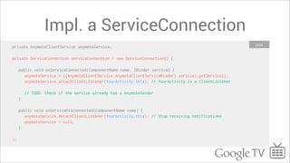 Impl. a ServiceConnection
                                                                                                      Java
private AnymoteClientService anymoteService;

private ServiceConnection serviceConnection = new ServiceConnection() {

     public void onServiceConnected(ComponentName name, IBinder service) {
        anymoteService = ((AnymoteClientService.AnymoteClientServiceBinder) service).getService();
        anymoteService.attachClientListener(YourActivity.this); // YourActivity is a ClientListener

         // TODO: Check if the service already has a AnymoteSender
     }

     public void onServiceDisconnected(ComponentName name) {
        anymoteService.detachClientListener(YourActivity.this); // Stop receiving notifications
        anymoteService = null;
     }

};
 