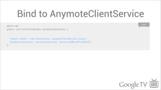 Bind to AnymoteClientService
                                                                        Java
@Override
public void onCreate(Bundle savedInstanceState) {
   ...

    Intent intent = new Intent(this, AnymoteClientService.class);
    bindService(intent, serviceConnection, Context.BIND_AUTO_CREATE);
}
 