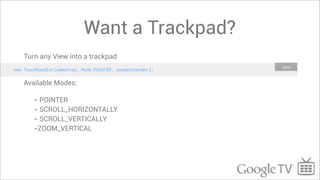 Want a Trackpad?
    Turn any View into a trackpad
                                                           Java
new TouchHandler(someView, Mode.POINTER, anymoteSender);

    Available Modes:

        - POINTER
        - SCROLL_HORIZONTALLY
        - SCROLL_VERTICALLY
        -ZOOM_VERTICAL
 