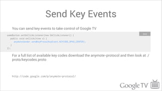 Send Key Events
    You can send key events to take control of Google TV
                                                                                        Java
someButton.setOnClickListener(new OnClickListener() {
   public void onClick(View v) {
      anymoteSender.sendKeyPress(KeyEvent.KEYCODE_DPAD_CENTER);
   }
});


    For a full list of available key codes download the anymote-protocol and then look at ./
    proto/keycodes.proto



    http://code.google.com/p/anymote-protocol/
 