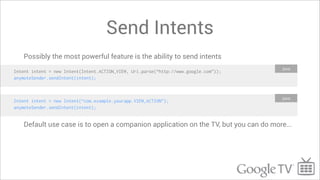 Send Intents
    Possibly the most powerful feature is the ability to send intents
                                                                                      Java
Intent intent = new Intent(Intent.ACTION_VIEW, Uri.parse(“http://www.google.com”));
anymoteSender.sendIntent(intent);



                                                                                      Java
Intent intent = new Intent(“com.example.yourapp.VIEW_ACTION”);
anymoteSender.sendIntent(intent);


    Default use case is to open a companion application on the TV, but you can do more...
 