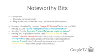 Noteworthy Bits
-       Limitations
    -     One way communication
    -     May not be the fastest (i.e. may not be suitable for games)

-       Discovery handled by the app: Google TV Remote[1] (can use JmDNS)
-       Pairing & Auth: Pairing Protocol Reference Implementation[2]
-       Sending Events: Anymote Protocol Reference Implementation[3]
-       Pairing and Anymote Protocols user Protocol Buffers[4] (lite)
    -    Google TV Remote for Android: http://code.google.com/p/google-tv-remote/
    -    Pairing Protocol: http://code.google.com/p/google-tv-pairing-protocol/
    -    Anymote Protocol: http://code.google.com/p/anymote-protocol/
    -    Protocol Buffers: http://code.google.com/p/protobuf/
 