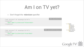 Am I on TV yet?
   -    Don’t forget the -television speciﬁer

                                                         XML: values/bools.xml
<?xml version="1.0" encoding="utf-8"?>
<resources>
    <bool name="is_television">false</bool>
</resources>



                                                XML: values-television/bools.xml
<?xml version="1.0" encoding="utf-8"?>
<resources>
    <bool name="is_television">true</bool>
</resources>
 