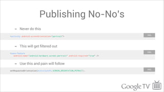 Publishing No-No’s
   -    Never do this
                                                                                XML
<activity android:screenOrientation="portrait">



   -    This will get ﬁltered out
                                                                                XML
<uses-feature
   android:name="android.hardware.screen.portrait" android:required=”true” />


   -    Use this and pain will follow
                                                                                XML
setRequestedOrientation(ActivityInfo.SCREEN_ORIENTATION_POTRAIT);
 