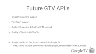 Future GTV API’s
-   Smooth Streaming support

-   PlayReady support

-   Custom Streaming & Custom DRM support

-   Quality of Service (QoS) API’s




-   Google I/O 2012 - Get Your Content Onto Google TV
    -   http://www.youtube.com/watch?feature=player_embedded&v=bNbKpUqkOso
 