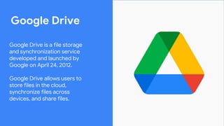 Google Drive
Google Drive is a file storage
and synchronization service
developed and launched by
Google on April 24, 2012.
Google Drive allows users to
store files in the cloud,
synchronize files across
devices, and share files.
 