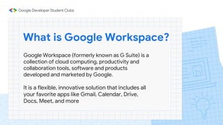 What is Google Workspace?
Google Workspace (formerly known as G Suite) is a
collection of cloud computing, productivity and
collaboration tools, software and products
developed and marketed by Google.
It is a flexible, innovative solution that includes all
your favorite apps like Gmail, Calendar, Drive,
Docs, Meet, and more
 