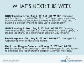WHAT’S NEXT: THIS WEEK
GOTV Planning 1- Tue, Aug 7, 2012 at 1:00 PM EDT  Choosing
which voters to target for Get Out the Vote programs, planning
backward to have enough volunteers for Election Day, and
building a project timeline to lead up to Election Day.

GOTV Planning 2 - Wed, Aug 8, 2012 at 1:00 PM EDT  Training
volunteers to help with Get Out the Vote efforts, setting up GOTV
staging locations, and planning an Election Day timeline.

Rapid Response - Thu, Aug 9, 2012 at 1:00 PM EDT Strategies for
responding to an attack using media.

Media and Blogger Outreach - Fri, Aug 10, 2012 at 1:00 PM
EDT Strategies for assembling a press and blogger list, and tactics
to pitch specific reporters and bloggers with your message.
 