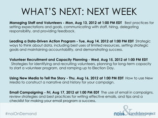 WHAT’S NEXT: NEXT WEEK
Managing Staff and Volunteers - Mon, Aug 13, 2012 at 1:00 PM EDT  Best practices for
setting expectations and goals, communicating with staff, hiring, delegating
responsibility, and providing feedback.

Leading a Data-Driven Action Program - Tue, Aug 14, 2012 at 1:00 PM EDT Strategic
ways to think about data, including best uses of limited resources, setting strategic
goals and maintaining accountability, and demonstrating success.

Volunteer Recruitment and Capacity Planning - Wed, Aug 15, 2012 at 1:00 PM EDT
 Strategies for identifying and recruiting volunteers, planning for long-term capacity
to start a volunteer program, and ramping up to Election Day.

Using New Media to Tell the Story - Thu, Aug 16, 2012 at 1:00 PM EDT How to use New
Media to construct a narrative and history for your campaign.

Email Campaigning - Fri, Aug 17, 2012 at 1:00 PM EDT The use of email in campaigns,
review strategies and best practices for writing effective emails, and tips and a
checklist for making your email program a success.
 