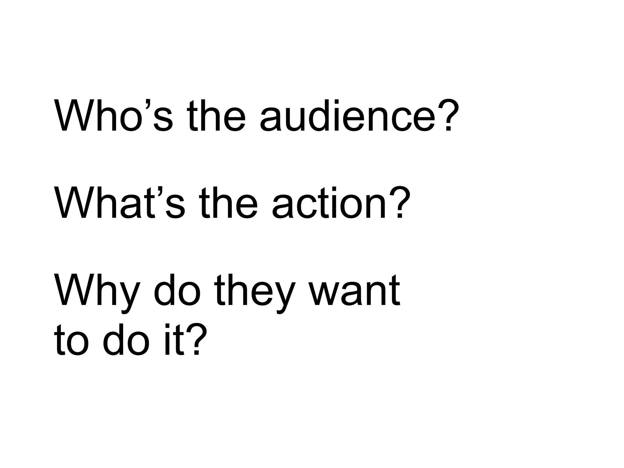 Who’s the audience?
What’s the action?
Why do they want
to do it?
 