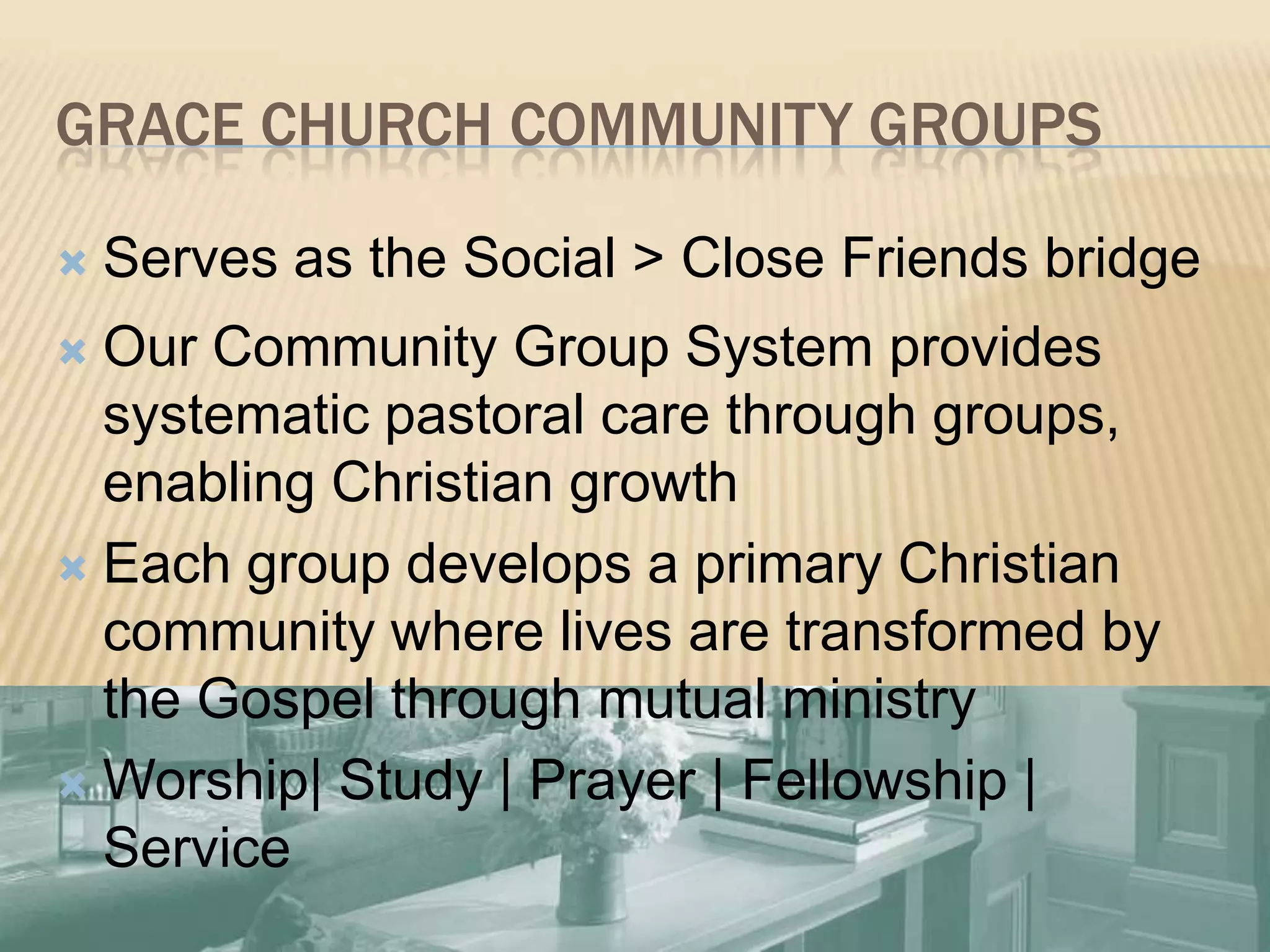 Grace Church Community Groups	27Serves as the Social > Close Friends bridgeOur Community Group Systemprovides systematic pastoral care through groups, enabling Christian growthEach group develops a primary Christian community where lives are transformed by the Gospel through mutual ministryWorship| Study | Prayer | Fellowship | Service