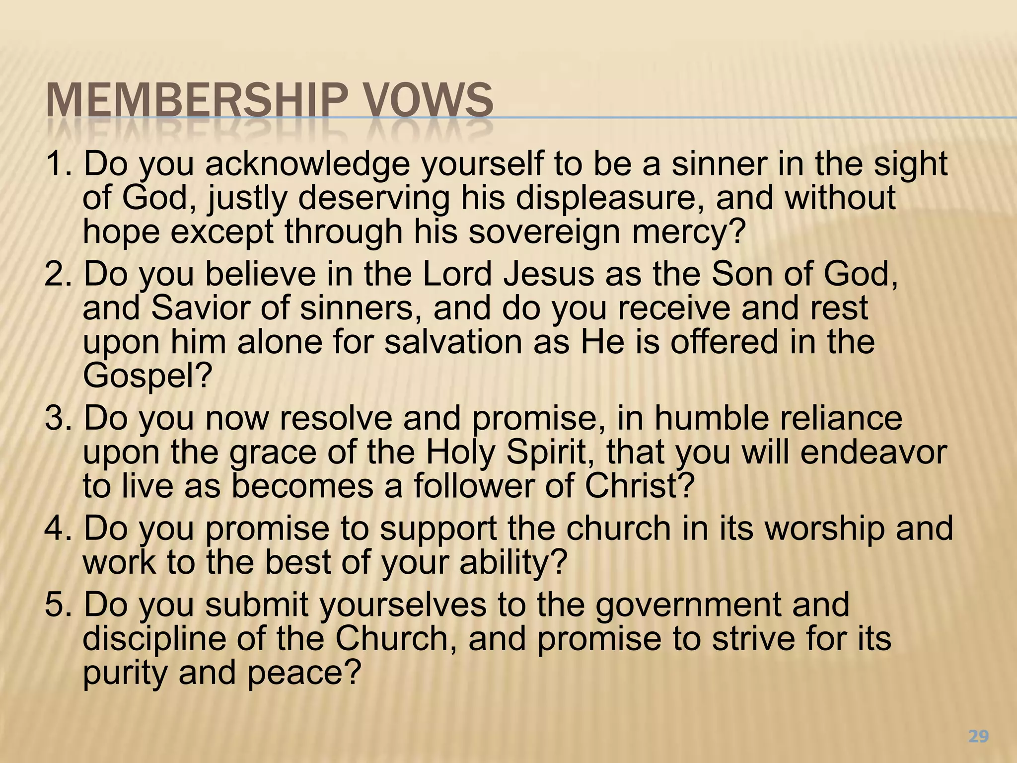 Membership vows1. Do you acknowledge yourself to be a sinner in the sight of God, justly deserving his displeasure, and without hope except through his sovereign mercy?2. Do you believe in the Lord Jesus as the Son of God, and Savior of sinners, and do you receive and rest upon him alone for salvation as He is offered in the Gospel?3. Do you now resolve and promise, in humble reliance upon the grace of the Holy Spirit, that you will endeavor to live as becomes a follower of Christ?4. Do you promise to support the church in its worship and work to the best of your ability?5. Do you submit yourselves to the government and discipline of the Church, and promise to strive for its purity and peace?29