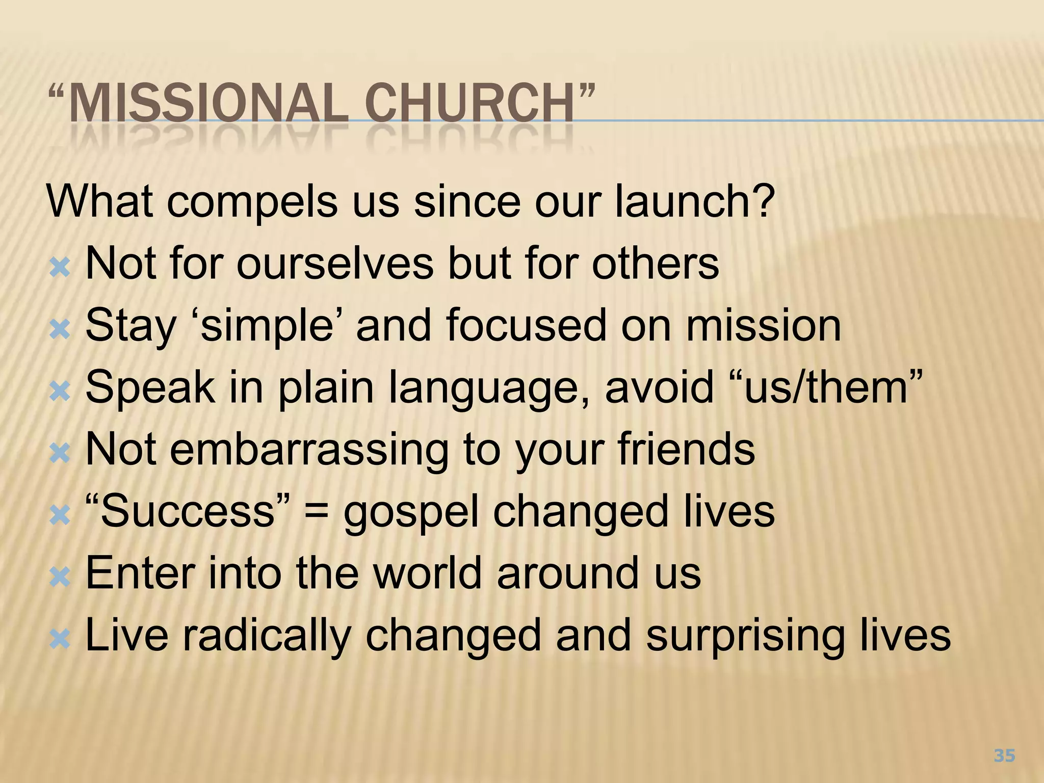 “Missional Church”What compels us since our launch?Not for ourselves but for othersStay ‘simple’ and focused on missionSpeak in plain language, avoid “us/them”Not embarrassing to your friends“Success” = gospel changed livesEnter into the world around usLive radically changed and surprising lives35